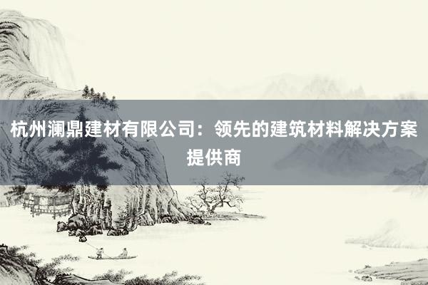 杭州澜鼎建材有限公司：领先的建筑材料解决方案提供商